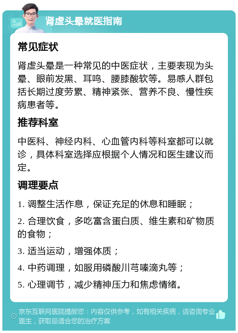 肾虚头晕就医指南 常见症状 肾虚头晕是一种常见的中医症状，主要表现为头晕、眼前发黑、耳鸣、腰膝酸软等。易感人群包括长期过度劳累、精神紧张、营养不良、慢性疾病患者等。 推荐科室 中医科、神经内科、心血管内科等科室都可以就诊，具体科室选择应根据个人情况和医生建议而定。 调理要点 1. 调整生活作息，保证充足的休息和睡眠； 2. 合理饮食，多吃富含蛋白质、维生素和矿物质的食物； 3. 适当运动，增强体质； 4. 中药调理，如服用磷酸川芎嗪滴丸等； 5. 心理调节，减少精神压力和焦虑情绪。