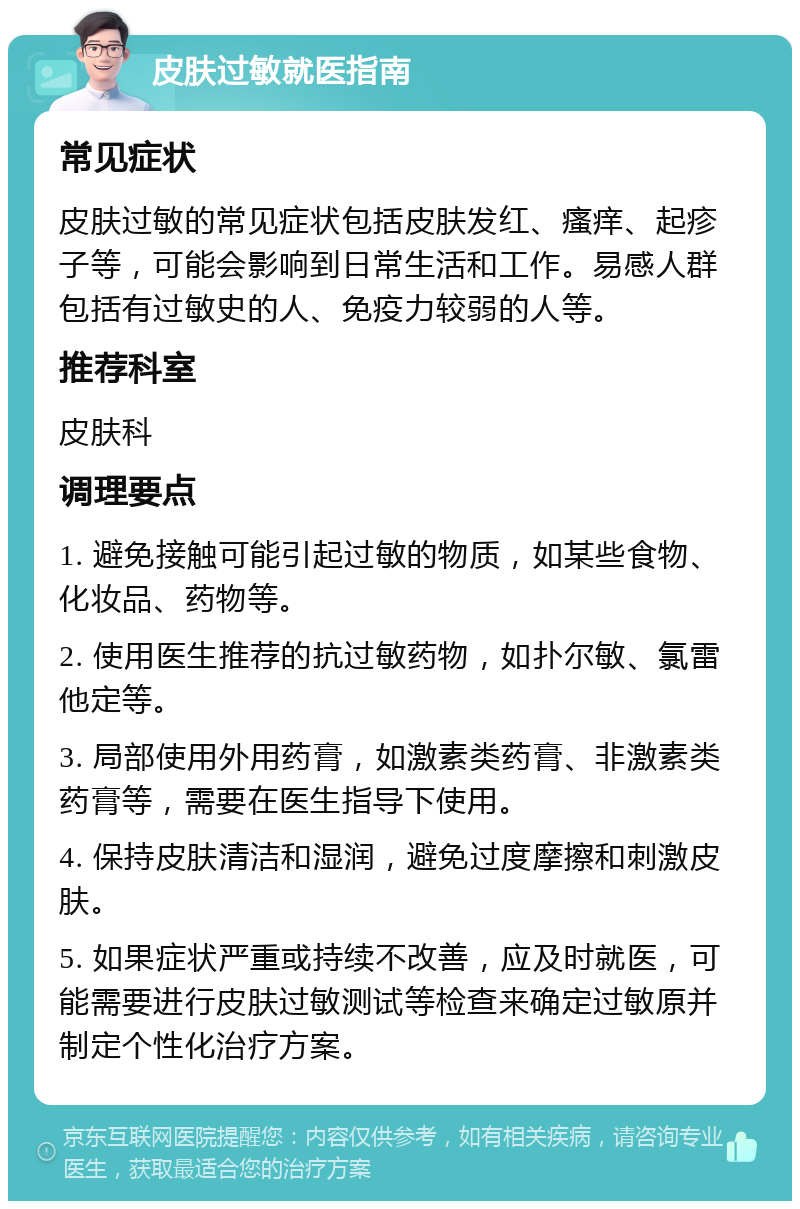 皮肤过敏就医指南 常见症状 皮肤过敏的常见症状包括皮肤发红、瘙痒、起疹子等，可能会影响到日常生活和工作。易感人群包括有过敏史的人、免疫力较弱的人等。 推荐科室 皮肤科 调理要点 1. 避免接触可能引起过敏的物质，如某些食物、化妆品、药物等。 2. 使用医生推荐的抗过敏药物，如扑尔敏、氯雷他定等。 3. 局部使用外用药膏，如激素类药膏、非激素类药膏等，需要在医生指导下使用。 4. 保持皮肤清洁和湿润，避免过度摩擦和刺激皮肤。 5. 如果症状严重或持续不改善，应及时就医，可能需要进行皮肤过敏测试等检查来确定过敏原并制定个性化治疗方案。