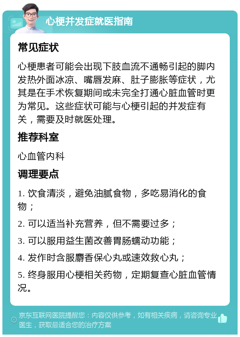 心梗并发症就医指南 常见症状 心梗患者可能会出现下肢血流不通畅引起的脚内发热外面冰凉、嘴唇发麻、肚子膨胀等症状，尤其是在手术恢复期间或未完全打通心脏血管时更为常见。这些症状可能与心梗引起的并发症有关，需要及时就医处理。 推荐科室 心血管内科 调理要点 1. 饮食清淡，避免油腻食物，多吃易消化的食物； 2. 可以适当补充营养，但不需要过多； 3. 可以服用益生菌改善胃肠蠕动功能； 4. 发作时含服麝香保心丸或速效救心丸； 5. 终身服用心梗相关药物，定期复查心脏血管情况。