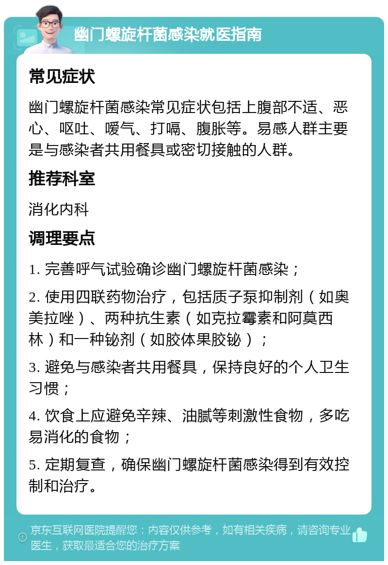 幽门螺旋杆菌感染就医指南 常见症状 幽门螺旋杆菌感染常见症状包括上腹部不适、恶心、呕吐、嗳气、打嗝、腹胀等。易感人群主要是与感染者共用餐具或密切接触的人群。 推荐科室 消化内科 调理要点 1. 完善呼气试验确诊幽门螺旋杆菌感染； 2. 使用四联药物治疗，包括质子泵抑制剂（如奥美拉唑）、两种抗生素（如克拉霉素和阿莫西林）和一种铋剂（如胶体果胶铋）； 3. 避免与感染者共用餐具，保持良好的个人卫生习惯； 4. 饮食上应避免辛辣、油腻等刺激性食物，多吃易消化的食物； 5. 定期复查，确保幽门螺旋杆菌感染得到有效控制和治疗。