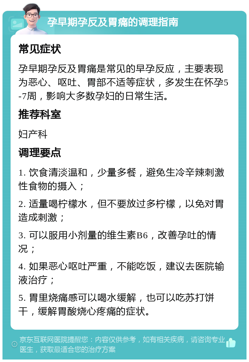 孕早期孕反及胃痛的调理指南 常见症状 孕早期孕反及胃痛是常见的早孕反应，主要表现为恶心、呕吐、胃部不适等症状，多发生在怀孕5-7周，影响大多数孕妇的日常生活。 推荐科室 妇产科 调理要点 1. 饮食清淡温和，少量多餐，避免生冷辛辣刺激性食物的摄入； 2. 适量喝柠檬水，但不要放过多柠檬，以免对胃造成刺激； 3. 可以服用小剂量的维生素B6，改善孕吐的情况； 4. 如果恶心呕吐严重，不能吃饭，建议去医院输液治疗； 5. 胃里烧痛感可以喝水缓解，也可以吃苏打饼干，缓解胃酸烧心疼痛的症状。