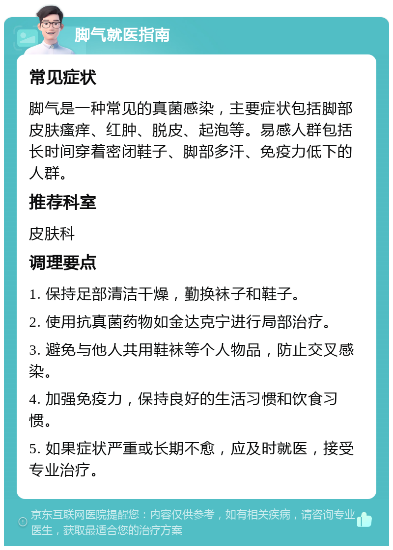 脚气就医指南 常见症状 脚气是一种常见的真菌感染，主要症状包括脚部皮肤瘙痒、红肿、脱皮、起泡等。易感人群包括长时间穿着密闭鞋子、脚部多汗、免疫力低下的人群。 推荐科室 皮肤科 调理要点 1. 保持足部清洁干燥，勤换袜子和鞋子。 2. 使用抗真菌药物如金达克宁进行局部治疗。 3. 避免与他人共用鞋袜等个人物品，防止交叉感染。 4. 加强免疫力，保持良好的生活习惯和饮食习惯。 5. 如果症状严重或长期不愈，应及时就医，接受专业治疗。