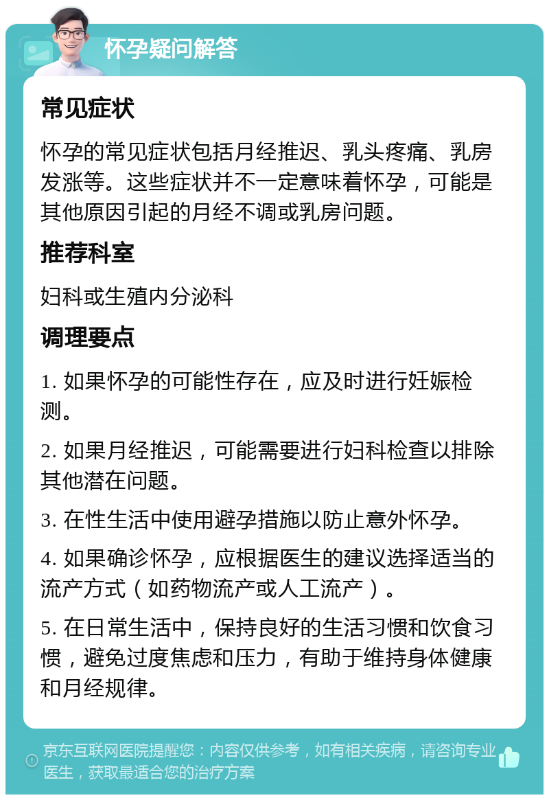 怀孕疑问解答 常见症状 怀孕的常见症状包括月经推迟、乳头疼痛、乳房发涨等。这些症状并不一定意味着怀孕，可能是其他原因引起的月经不调或乳房问题。 推荐科室 妇科或生殖内分泌科 调理要点 1. 如果怀孕的可能性存在，应及时进行妊娠检测。 2. 如果月经推迟，可能需要进行妇科检查以排除其他潜在问题。 3. 在性生活中使用避孕措施以防止意外怀孕。 4. 如果确诊怀孕，应根据医生的建议选择适当的流产方式（如药物流产或人工流产）。 5. 在日常生活中，保持良好的生活习惯和饮食习惯，避免过度焦虑和压力，有助于维持身体健康和月经规律。