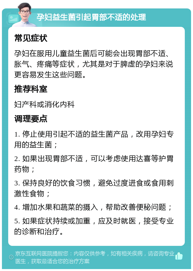 孕妇益生菌引起胃部不适的处理 常见症状 孕妇在服用儿童益生菌后可能会出现胃部不适、胀气、疼痛等症状，尤其是对于脾虚的孕妇来说更容易发生这些问题。 推荐科室 妇产科或消化内科 调理要点 1. 停止使用引起不适的益生菌产品，改用孕妇专用的益生菌； 2. 如果出现胃部不适，可以考虑使用达喜等护胃药物； 3. 保持良好的饮食习惯，避免过度进食或食用刺激性食物； 4. 增加水果和蔬菜的摄入，帮助改善便秘问题； 5. 如果症状持续或加重，应及时就医，接受专业的诊断和治疗。