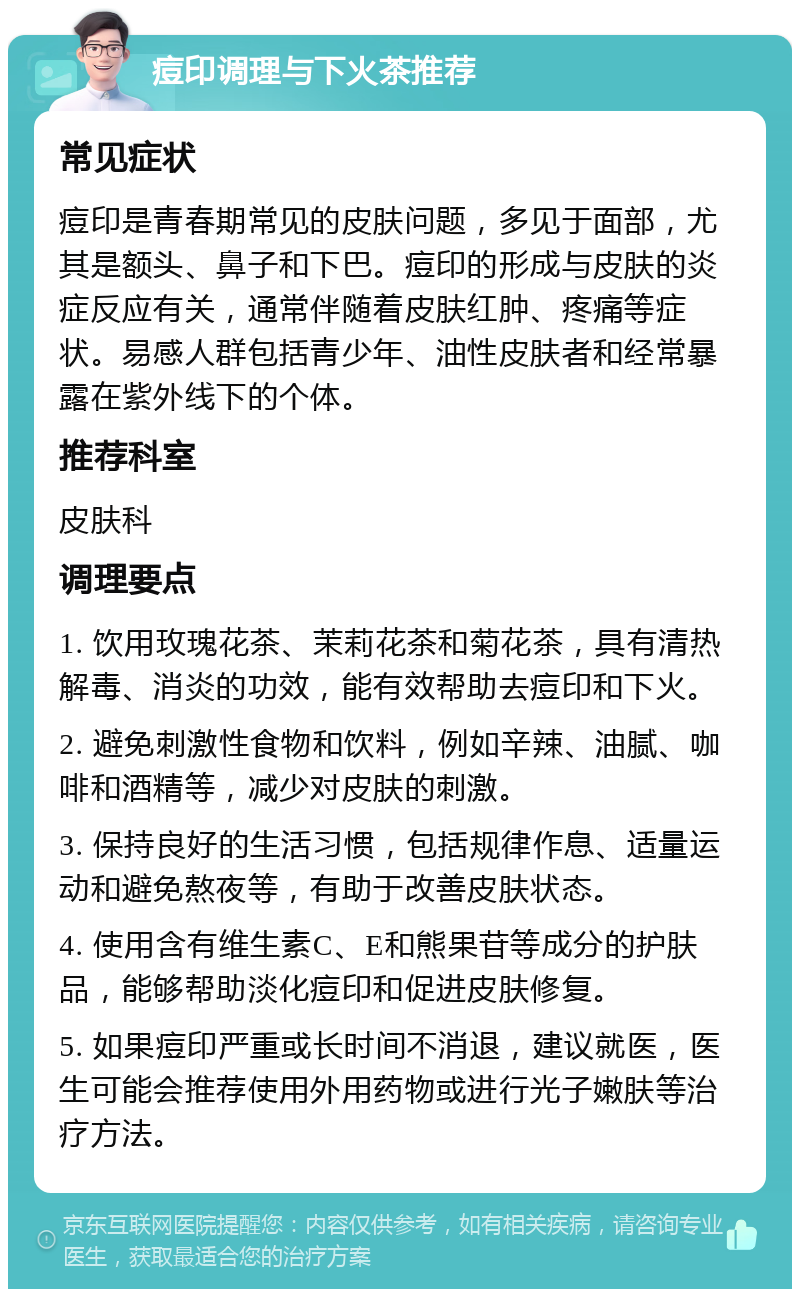 痘印调理与下火茶推荐 常见症状 痘印是青春期常见的皮肤问题，多见于面部，尤其是额头、鼻子和下巴。痘印的形成与皮肤的炎症反应有关，通常伴随着皮肤红肿、疼痛等症状。易感人群包括青少年、油性皮肤者和经常暴露在紫外线下的个体。 推荐科室 皮肤科 调理要点 1. 饮用玫瑰花茶、茉莉花茶和菊花茶，具有清热解毒、消炎的功效，能有效帮助去痘印和下火。 2. 避免刺激性食物和饮料，例如辛辣、油腻、咖啡和酒精等，减少对皮肤的刺激。 3. 保持良好的生活习惯，包括规律作息、适量运动和避免熬夜等，有助于改善皮肤状态。 4. 使用含有维生素C、E和熊果苷等成分的护肤品，能够帮助淡化痘印和促进皮肤修复。 5. 如果痘印严重或长时间不消退，建议就医，医生可能会推荐使用外用药物或进行光子嫩肤等治疗方法。