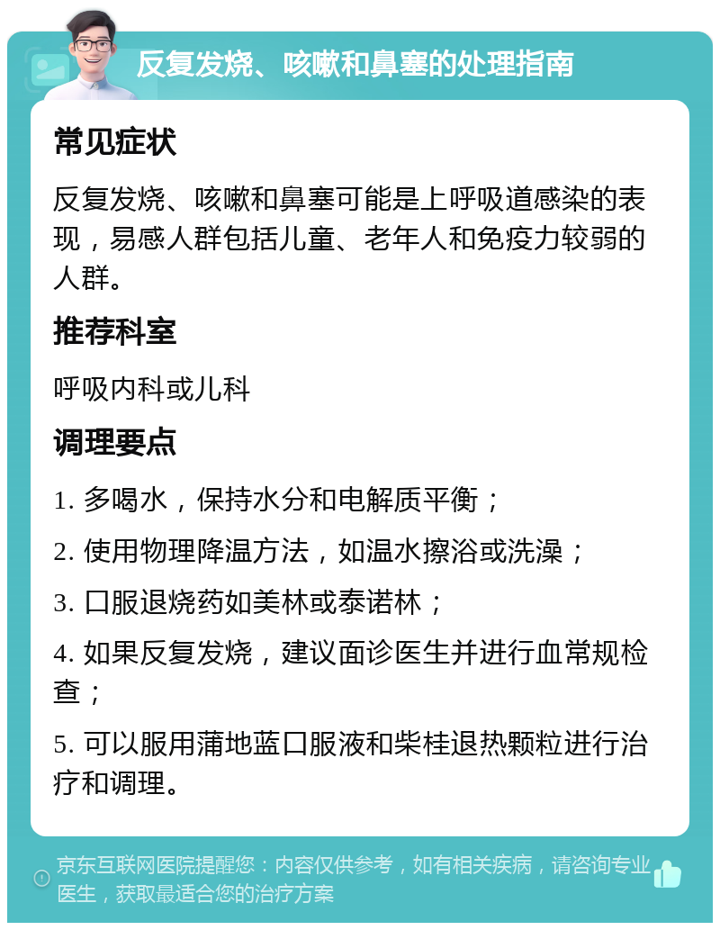 反复发烧、咳嗽和鼻塞的处理指南 常见症状 反复发烧、咳嗽和鼻塞可能是上呼吸道感染的表现，易感人群包括儿童、老年人和免疫力较弱的人群。 推荐科室 呼吸内科或儿科 调理要点 1. 多喝水，保持水分和电解质平衡； 2. 使用物理降温方法，如温水擦浴或洗澡； 3. 口服退烧药如美林或泰诺林； 4. 如果反复发烧，建议面诊医生并进行血常规检查； 5. 可以服用蒲地蓝口服液和柴桂退热颗粒进行治疗和调理。