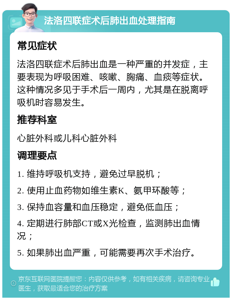 法洛四联症术后肺出血处理指南 常见症状 法洛四联症术后肺出血是一种严重的并发症，主要表现为呼吸困难、咳嗽、胸痛、血痰等症状。这种情况多见于手术后一周内，尤其是在脱离呼吸机时容易发生。 推荐科室 心脏外科或儿科心脏外科 调理要点 1. 维持呼吸机支持，避免过早脱机； 2. 使用止血药物如维生素K、氨甲环酸等； 3. 保持血容量和血压稳定，避免低血压； 4. 定期进行肺部CT或X光检查，监测肺出血情况； 5. 如果肺出血严重，可能需要再次手术治疗。