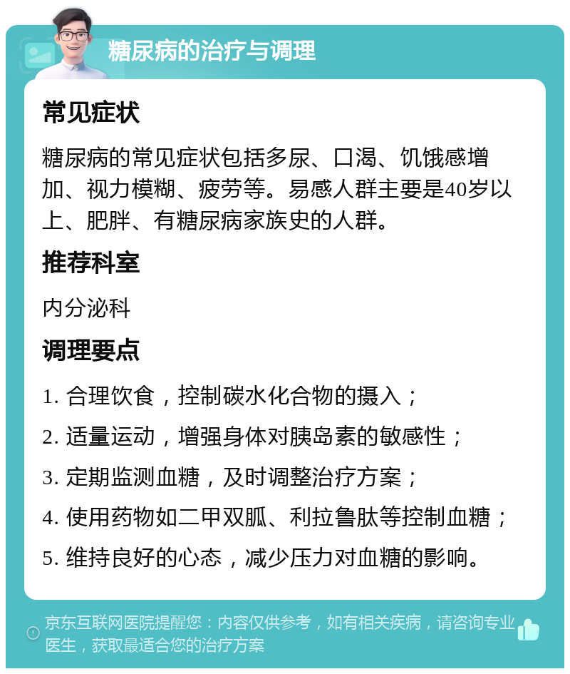 糖尿病的治疗与调理 常见症状 糖尿病的常见症状包括多尿、口渴、饥饿感增加、视力模糊、疲劳等。易感人群主要是40岁以上、肥胖、有糖尿病家族史的人群。 推荐科室 内分泌科 调理要点 1. 合理饮食，控制碳水化合物的摄入； 2. 适量运动，增强身体对胰岛素的敏感性； 3. 定期监测血糖，及时调整治疗方案； 4. 使用药物如二甲双胍、利拉鲁肽等控制血糖； 5. 维持良好的心态，减少压力对血糖的影响。