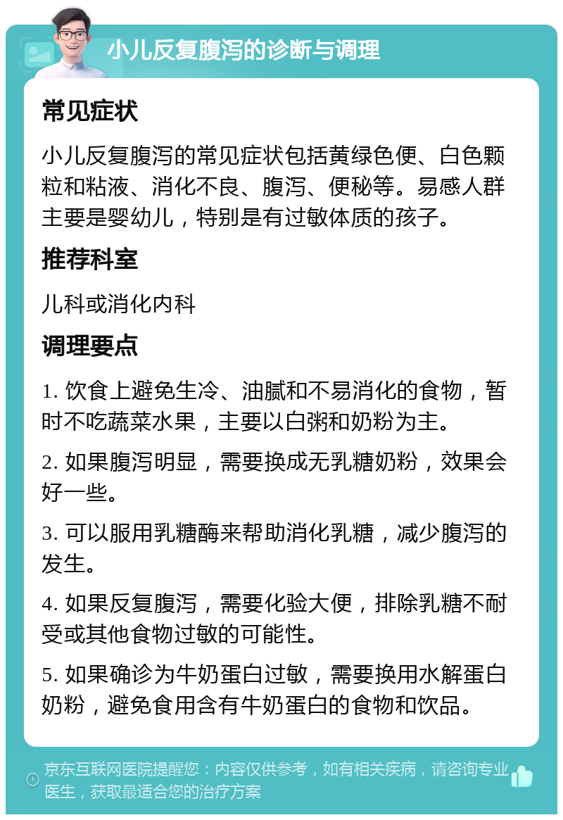 小儿反复腹泻的诊断与调理 常见症状 小儿反复腹泻的常见症状包括黄绿色便、白色颗粒和粘液、消化不良、腹泻、便秘等。易感人群主要是婴幼儿，特别是有过敏体质的孩子。 推荐科室 儿科或消化内科 调理要点 1. 饮食上避免生冷、油腻和不易消化的食物，暂时不吃蔬菜水果，主要以白粥和奶粉为主。 2. 如果腹泻明显，需要换成无乳糖奶粉，效果会好一些。 3. 可以服用乳糖酶来帮助消化乳糖，减少腹泻的发生。 4. 如果反复腹泻，需要化验大便，排除乳糖不耐受或其他食物过敏的可能性。 5. 如果确诊为牛奶蛋白过敏，需要换用水解蛋白奶粉，避免食用含有牛奶蛋白的食物和饮品。