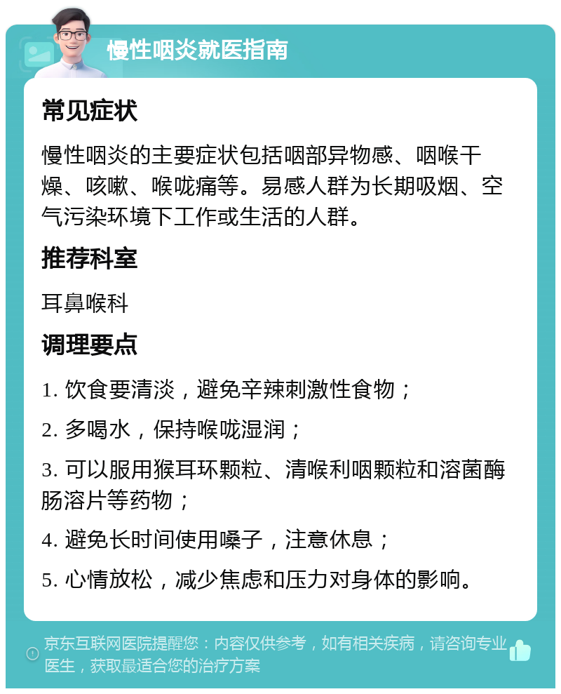 慢性咽炎就医指南 常见症状 慢性咽炎的主要症状包括咽部异物感、咽喉干燥、咳嗽、喉咙痛等。易感人群为长期吸烟、空气污染环境下工作或生活的人群。 推荐科室 耳鼻喉科 调理要点 1. 饮食要清淡，避免辛辣刺激性食物； 2. 多喝水，保持喉咙湿润； 3. 可以服用猴耳环颗粒、清喉利咽颗粒和溶菌酶肠溶片等药物； 4. 避免长时间使用嗓子，注意休息； 5. 心情放松，减少焦虑和压力对身体的影响。