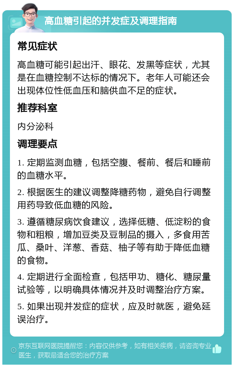 高血糖引起的并发症及调理指南 常见症状 高血糖可能引起出汗、眼花、发黑等症状，尤其是在血糖控制不达标的情况下。老年人可能还会出现体位性低血压和脑供血不足的症状。 推荐科室 内分泌科 调理要点 1. 定期监测血糖，包括空腹、餐前、餐后和睡前的血糖水平。 2. 根据医生的建议调整降糖药物，避免自行调整用药导致低血糖的风险。 3. 遵循糖尿病饮食建议，选择低糖、低淀粉的食物和粗粮，增加豆类及豆制品的摄入，多食用苦瓜、桑叶、洋葱、香菇、柚子等有助于降低血糖的食物。 4. 定期进行全面检查，包括甲功、糖化、糖尿量试验等，以明确具体情况并及时调整治疗方案。 5. 如果出现并发症的症状，应及时就医，避免延误治疗。