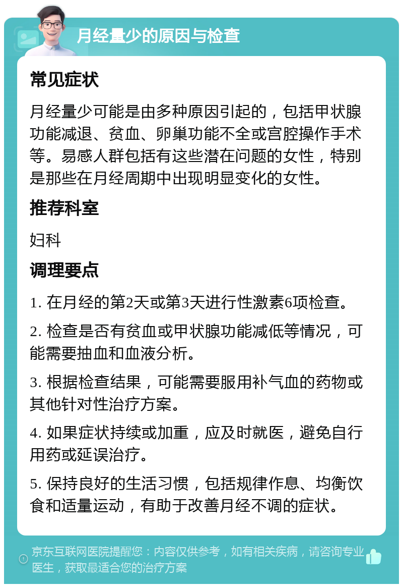 月经量少的原因与检查 常见症状 月经量少可能是由多种原因引起的，包括甲状腺功能减退、贫血、卵巢功能不全或宫腔操作手术等。易感人群包括有这些潜在问题的女性，特别是那些在月经周期中出现明显变化的女性。 推荐科室 妇科 调理要点 1. 在月经的第2天或第3天进行性激素6项检查。 2. 检查是否有贫血或甲状腺功能减低等情况，可能需要抽血和血液分析。 3. 根据检查结果，可能需要服用补气血的药物或其他针对性治疗方案。 4. 如果症状持续或加重，应及时就医，避免自行用药或延误治疗。 5. 保持良好的生活习惯，包括规律作息、均衡饮食和适量运动，有助于改善月经不调的症状。