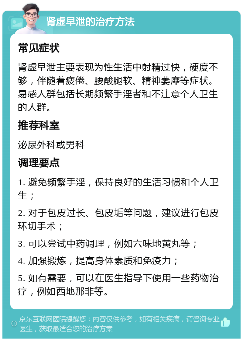 肾虚早泄的治疗方法 常见症状 肾虚早泄主要表现为性生活中射精过快，硬度不够，伴随着疲倦、腰酸腿软、精神萎靡等症状。易感人群包括长期频繁手淫者和不注意个人卫生的人群。 推荐科室 泌尿外科或男科 调理要点 1. 避免频繁手淫，保持良好的生活习惯和个人卫生； 2. 对于包皮过长、包皮垢等问题，建议进行包皮环切手术； 3. 可以尝试中药调理，例如六味地黄丸等； 4. 加强锻炼，提高身体素质和免疫力； 5. 如有需要，可以在医生指导下使用一些药物治疗，例如西地那非等。