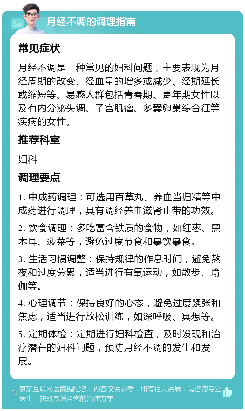 月经不调的调理指南 常见症状 月经不调是一种常见的妇科问题，主要表现为月经周期的改变、经血量的增多或减少、经期延长或缩短等。易感人群包括青春期、更年期女性以及有内分泌失调、子宫肌瘤、多囊卵巢综合征等疾病的女性。 推荐科室 妇科 调理要点 1. 中成药调理：可选用百草丸、养血当归精等中成药进行调理，具有调经养血滋肾止带的功效。 2. 饮食调理：多吃富含铁质的食物，如红枣、黑木耳、菠菜等，避免过度节食和暴饮暴食。 3. 生活习惯调整：保持规律的作息时间，避免熬夜和过度劳累，适当进行有氧运动，如散步、瑜伽等。 4. 心理调节：保持良好的心态，避免过度紧张和焦虑，适当进行放松训练，如深呼吸、冥想等。 5. 定期体检：定期进行妇科检查，及时发现和治疗潜在的妇科问题，预防月经不调的发生和发展。