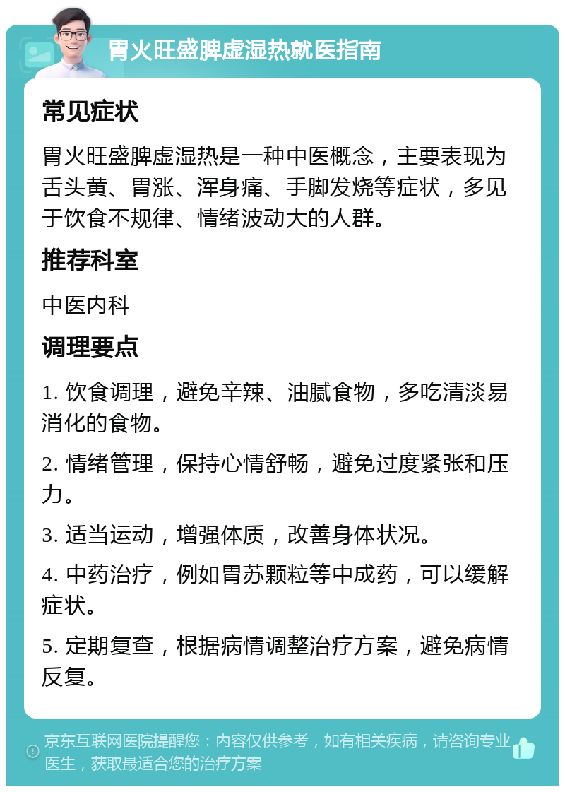 胃火旺盛脾虚湿热就医指南 常见症状 胃火旺盛脾虚湿热是一种中医概念，主要表现为舌头黄、胃涨、浑身痛、手脚发烧等症状，多见于饮食不规律、情绪波动大的人群。 推荐科室 中医内科 调理要点 1. 饮食调理，避免辛辣、油腻食物，多吃清淡易消化的食物。 2. 情绪管理，保持心情舒畅，避免过度紧张和压力。 3. 适当运动，增强体质，改善身体状况。 4. 中药治疗，例如胃苏颗粒等中成药，可以缓解症状。 5. 定期复查，根据病情调整治疗方案，避免病情反复。