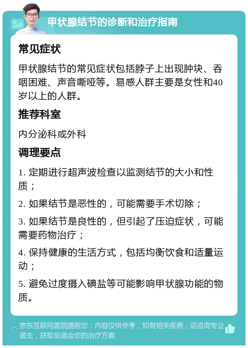 甲状腺结节的诊断和治疗指南 常见症状 甲状腺结节的常见症状包括脖子上出现肿块、吞咽困难、声音嘶哑等。易感人群主要是女性和40岁以上的人群。 推荐科室 内分泌科或外科 调理要点 1. 定期进行超声波检查以监测结节的大小和性质； 2. 如果结节是恶性的，可能需要手术切除； 3. 如果结节是良性的，但引起了压迫症状，可能需要药物治疗； 4. 保持健康的生活方式，包括均衡饮食和适量运动； 5. 避免过度摄入碘盐等可能影响甲状腺功能的物质。