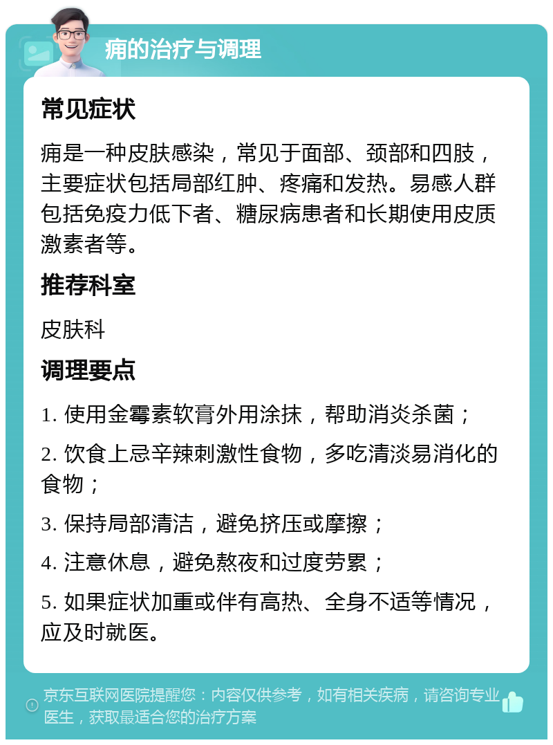 痈的治疗与调理 常见症状 痈是一种皮肤感染，常见于面部、颈部和四肢，主要症状包括局部红肿、疼痛和发热。易感人群包括免疫力低下者、糖尿病患者和长期使用皮质激素者等。 推荐科室 皮肤科 调理要点 1. 使用金霉素软膏外用涂抹，帮助消炎杀菌； 2. 饮食上忌辛辣刺激性食物，多吃清淡易消化的食物； 3. 保持局部清洁，避免挤压或摩擦； 4. 注意休息，避免熬夜和过度劳累； 5. 如果症状加重或伴有高热、全身不适等情况，应及时就医。