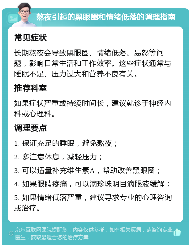 熬夜引起的黑眼圈和情绪低落的调理指南 常见症状 长期熬夜会导致黑眼圈、情绪低落、易怒等问题，影响日常生活和工作效率。这些症状通常与睡眠不足、压力过大和营养不良有关。 推荐科室 如果症状严重或持续时间长，建议就诊于神经内科或心理科。 调理要点 1. 保证充足的睡眠，避免熬夜； 2. 多注意休息，减轻压力； 3. 可以适量补充维生素A，帮助改善黑眼圈； 4. 如果眼睛疼痛，可以滴珍珠明目滴眼液缓解； 5. 如果情绪低落严重，建议寻求专业的心理咨询或治疗。