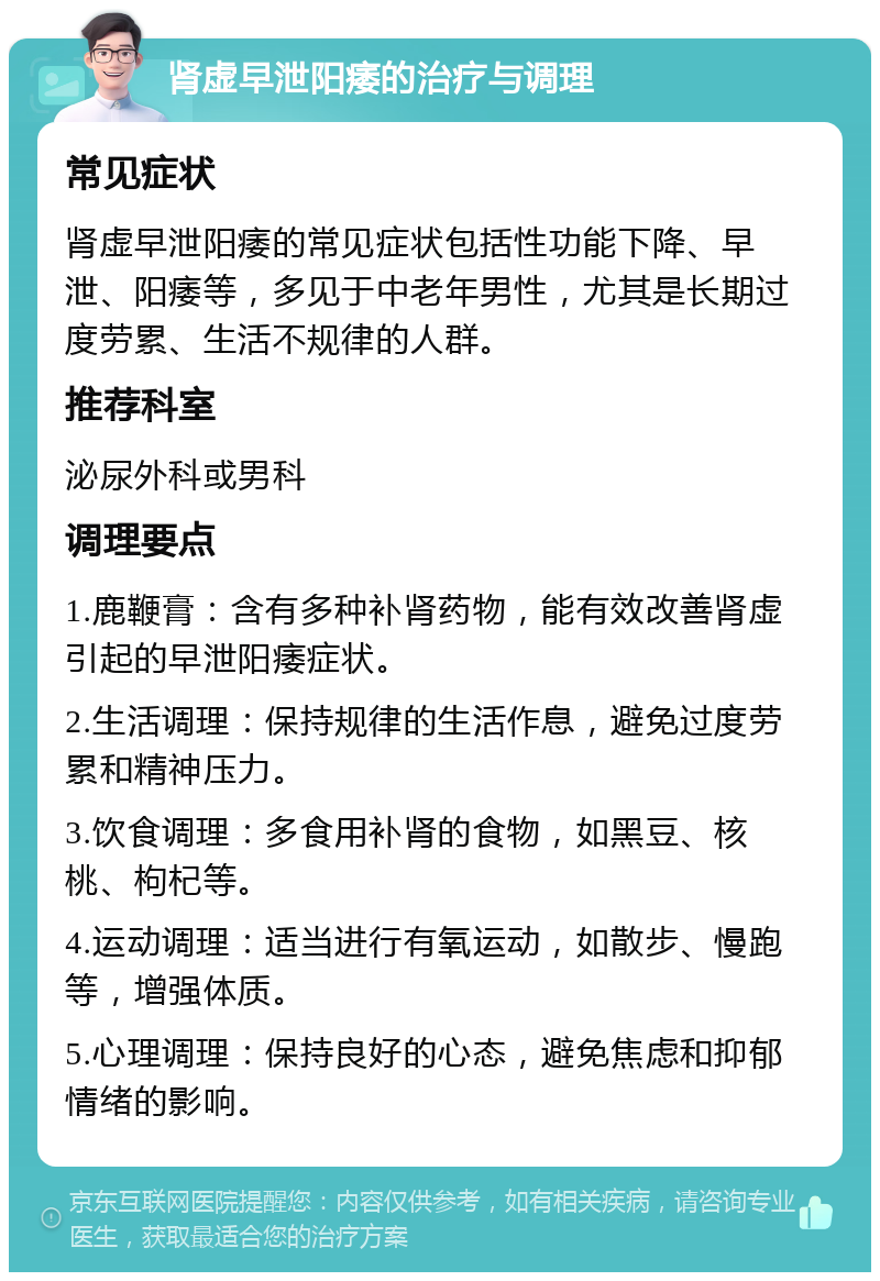 肾虚早泄阳痿的治疗与调理 常见症状 肾虚早泄阳痿的常见症状包括性功能下降、早泄、阳痿等，多见于中老年男性，尤其是长期过度劳累、生活不规律的人群。 推荐科室 泌尿外科或男科 调理要点 1.鹿鞭膏：含有多种补肾药物，能有效改善肾虚引起的早泄阳痿症状。 2.生活调理：保持规律的生活作息，避免过度劳累和精神压力。 3.饮食调理：多食用补肾的食物，如黑豆、核桃、枸杞等。 4.运动调理：适当进行有氧运动，如散步、慢跑等，增强体质。 5.心理调理：保持良好的心态，避免焦虑和抑郁情绪的影响。