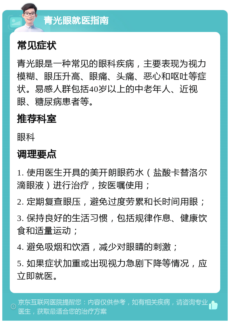 青光眼就医指南 常见症状 青光眼是一种常见的眼科疾病，主要表现为视力模糊、眼压升高、眼痛、头痛、恶心和呕吐等症状。易感人群包括40岁以上的中老年人、近视眼、糖尿病患者等。 推荐科室 眼科 调理要点 1. 使用医生开具的美开朗眼药水（盐酸卡替洛尔滴眼液）进行治疗，按医嘱使用； 2. 定期复查眼压，避免过度劳累和长时间用眼； 3. 保持良好的生活习惯，包括规律作息、健康饮食和适量运动； 4. 避免吸烟和饮酒，减少对眼睛的刺激； 5. 如果症状加重或出现视力急剧下降等情况，应立即就医。