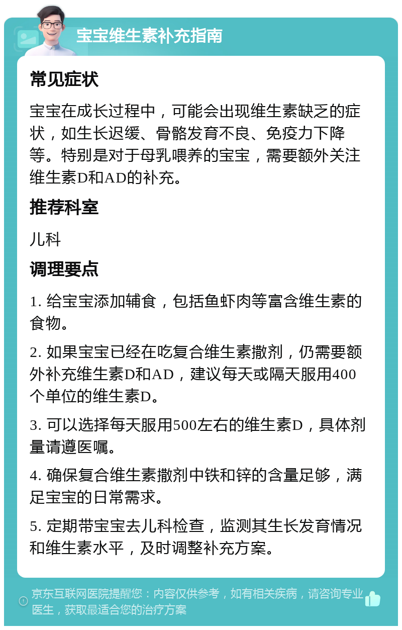 宝宝维生素补充指南 常见症状 宝宝在成长过程中，可能会出现维生素缺乏的症状，如生长迟缓、骨骼发育不良、免疫力下降等。特别是对于母乳喂养的宝宝，需要额外关注维生素D和AD的补充。 推荐科室 儿科 调理要点 1. 给宝宝添加辅食，包括鱼虾肉等富含维生素的食物。 2. 如果宝宝已经在吃复合维生素撒剂，仍需要额外补充维生素D和AD，建议每天或隔天服用400个单位的维生素D。 3. 可以选择每天服用500左右的维生素D，具体剂量请遵医嘱。 4. 确保复合维生素撒剂中铁和锌的含量足够，满足宝宝的日常需求。 5. 定期带宝宝去儿科检查，监测其生长发育情况和维生素水平，及时调整补充方案。