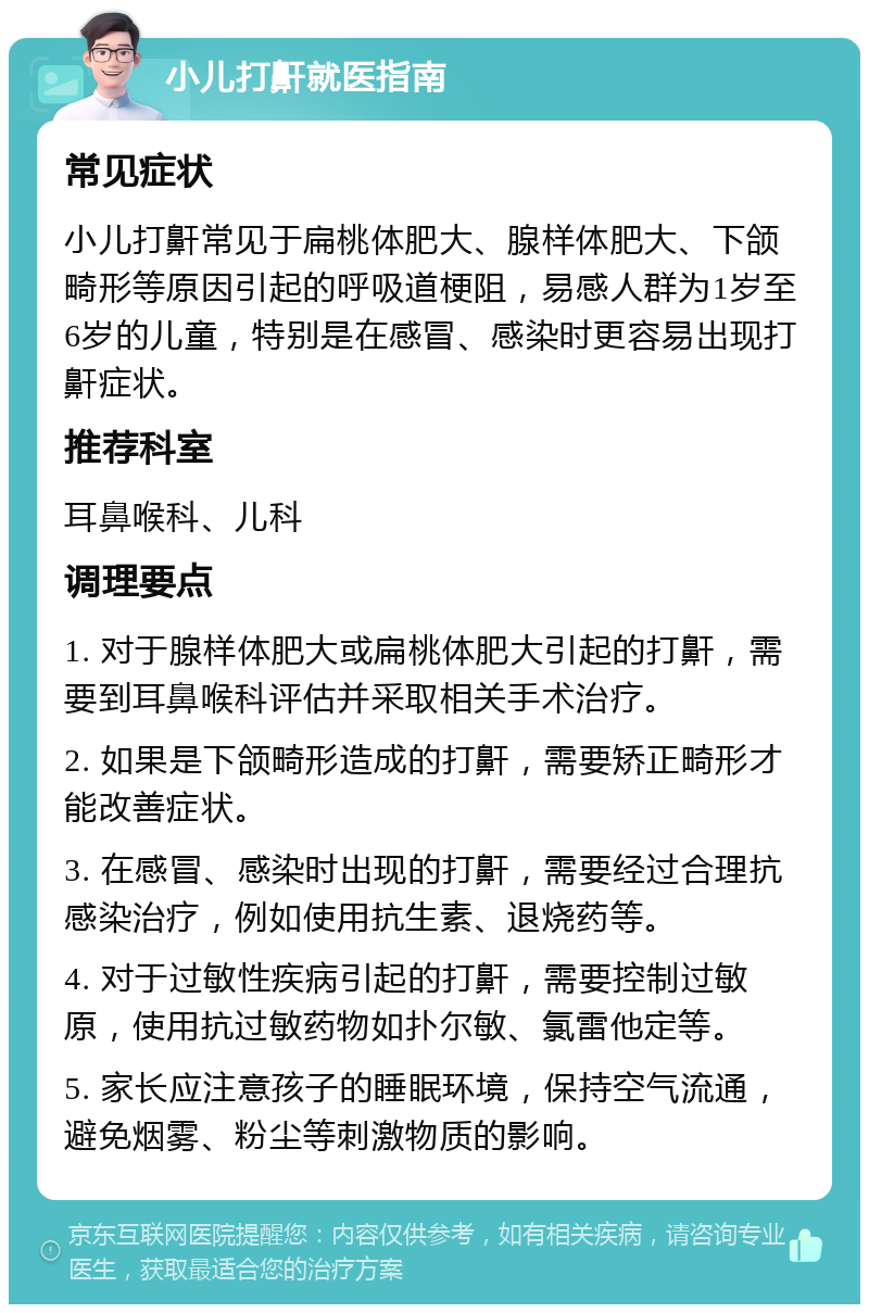 小儿打鼾就医指南 常见症状 小儿打鼾常见于扁桃体肥大、腺样体肥大、下颌畸形等原因引起的呼吸道梗阻，易感人群为1岁至6岁的儿童，特别是在感冒、感染时更容易出现打鼾症状。 推荐科室 耳鼻喉科、儿科 调理要点 1. 对于腺样体肥大或扁桃体肥大引起的打鼾，需要到耳鼻喉科评估并采取相关手术治疗。 2. 如果是下颌畸形造成的打鼾，需要矫正畸形才能改善症状。 3. 在感冒、感染时出现的打鼾，需要经过合理抗感染治疗，例如使用抗生素、退烧药等。 4. 对于过敏性疾病引起的打鼾，需要控制过敏原，使用抗过敏药物如扑尔敏、氯雷他定等。 5. 家长应注意孩子的睡眠环境，保持空气流通，避免烟雾、粉尘等刺激物质的影响。