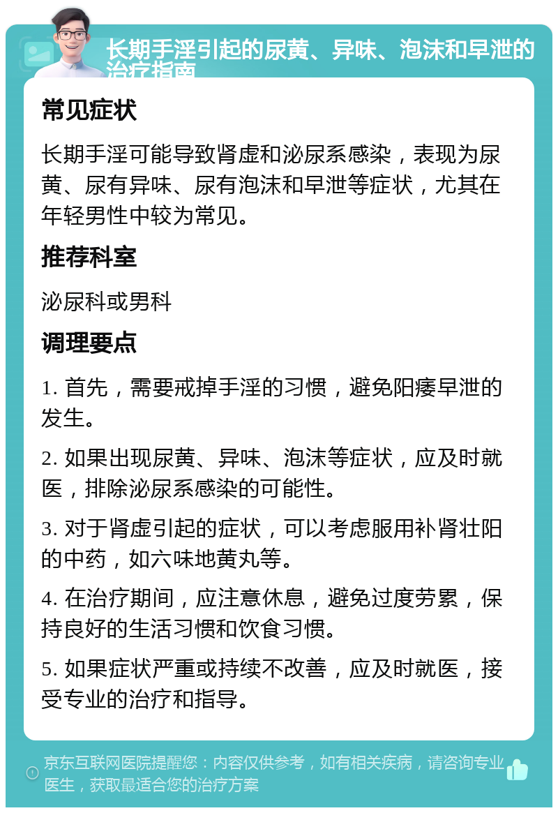 长期手淫引起的尿黄、异味、泡沫和早泄的治疗指南 常见症状 长期手淫可能导致肾虚和泌尿系感染，表现为尿黄、尿有异味、尿有泡沫和早泄等症状，尤其在年轻男性中较为常见。 推荐科室 泌尿科或男科 调理要点 1. 首先，需要戒掉手淫的习惯，避免阳痿早泄的发生。 2. 如果出现尿黄、异味、泡沫等症状，应及时就医，排除泌尿系感染的可能性。 3. 对于肾虚引起的症状，可以考虑服用补肾壮阳的中药，如六味地黄丸等。 4. 在治疗期间，应注意休息，避免过度劳累，保持良好的生活习惯和饮食习惯。 5. 如果症状严重或持续不改善，应及时就医，接受专业的治疗和指导。