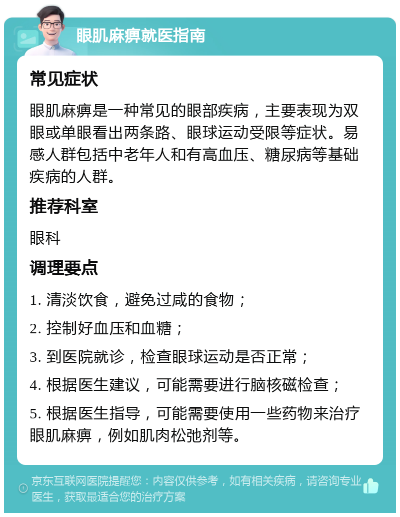 眼肌麻痹就医指南 常见症状 眼肌麻痹是一种常见的眼部疾病，主要表现为双眼或单眼看出两条路、眼球运动受限等症状。易感人群包括中老年人和有高血压、糖尿病等基础疾病的人群。 推荐科室 眼科 调理要点 1. 清淡饮食，避免过咸的食物； 2. 控制好血压和血糖； 3. 到医院就诊，检查眼球运动是否正常； 4. 根据医生建议，可能需要进行脑核磁检查； 5. 根据医生指导，可能需要使用一些药物来治疗眼肌麻痹，例如肌肉松弛剂等。