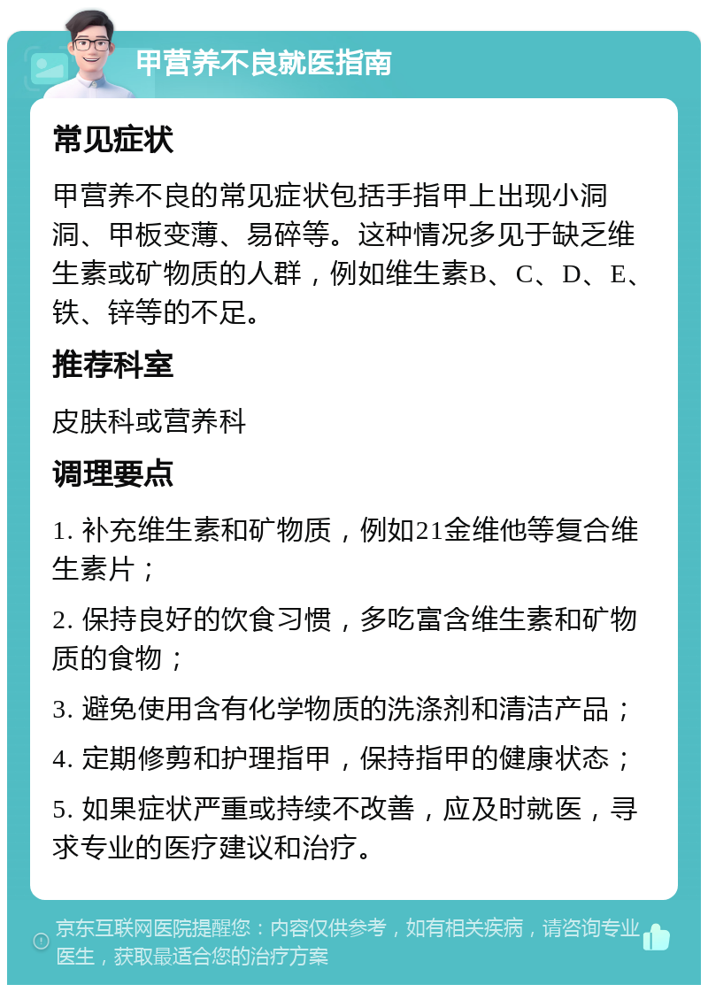 甲营养不良就医指南 常见症状 甲营养不良的常见症状包括手指甲上出现小洞洞、甲板变薄、易碎等。这种情况多见于缺乏维生素或矿物质的人群，例如维生素B、C、D、E、铁、锌等的不足。 推荐科室 皮肤科或营养科 调理要点 1. 补充维生素和矿物质，例如21金维他等复合维生素片； 2. 保持良好的饮食习惯，多吃富含维生素和矿物质的食物； 3. 避免使用含有化学物质的洗涤剂和清洁产品； 4. 定期修剪和护理指甲，保持指甲的健康状态； 5. 如果症状严重或持续不改善，应及时就医，寻求专业的医疗建议和治疗。