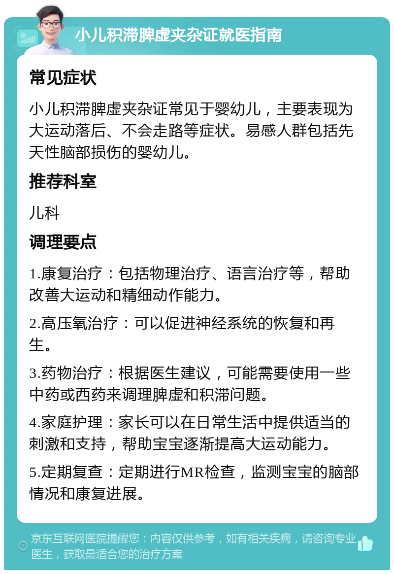 小儿积滞脾虚夹杂证就医指南 常见症状 小儿积滞脾虚夹杂证常见于婴幼儿，主要表现为大运动落后、不会走路等症状。易感人群包括先天性脑部损伤的婴幼儿。 推荐科室 儿科 调理要点 1.康复治疗：包括物理治疗、语言治疗等，帮助改善大运动和精细动作能力。 2.高压氧治疗：可以促进神经系统的恢复和再生。 3.药物治疗：根据医生建议，可能需要使用一些中药或西药来调理脾虚和积滞问题。 4.家庭护理：家长可以在日常生活中提供适当的刺激和支持，帮助宝宝逐渐提高大运动能力。 5.定期复查：定期进行MR检查，监测宝宝的脑部情况和康复进展。