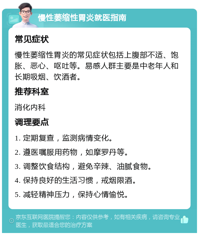 慢性萎缩性胃炎就医指南 常见症状 慢性萎缩性胃炎的常见症状包括上腹部不适、饱胀、恶心、呕吐等。易感人群主要是中老年人和长期吸烟、饮酒者。 推荐科室 消化内科 调理要点 1. 定期复查，监测病情变化。 2. 遵医嘱服用药物，如摩罗丹等。 3. 调整饮食结构，避免辛辣、油腻食物。 4. 保持良好的生活习惯，戒烟限酒。 5. 减轻精神压力，保持心情愉悦。