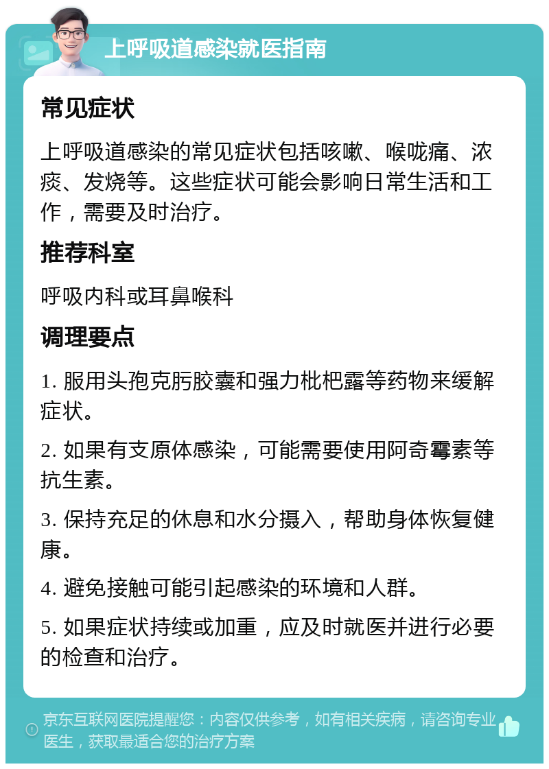 上呼吸道感染就医指南 常见症状 上呼吸道感染的常见症状包括咳嗽、喉咙痛、浓痰、发烧等。这些症状可能会影响日常生活和工作，需要及时治疗。 推荐科室 呼吸内科或耳鼻喉科 调理要点 1. 服用头孢克肟胶囊和强力枇杷露等药物来缓解症状。 2. 如果有支原体感染，可能需要使用阿奇霉素等抗生素。 3. 保持充足的休息和水分摄入，帮助身体恢复健康。 4. 避免接触可能引起感染的环境和人群。 5. 如果症状持续或加重，应及时就医并进行必要的检查和治疗。