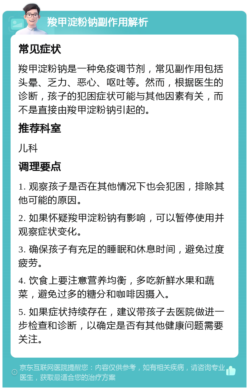 羧甲淀粉钠副作用解析 常见症状 羧甲淀粉钠是一种免疫调节剂，常见副作用包括头晕、乏力、恶心、呕吐等。然而，根据医生的诊断，孩子的犯困症状可能与其他因素有关，而不是直接由羧甲淀粉钠引起的。 推荐科室 儿科 调理要点 1. 观察孩子是否在其他情况下也会犯困，排除其他可能的原因。 2. 如果怀疑羧甲淀粉钠有影响，可以暂停使用并观察症状变化。 3. 确保孩子有充足的睡眠和休息时间，避免过度疲劳。 4. 饮食上要注意营养均衡，多吃新鲜水果和蔬菜，避免过多的糖分和咖啡因摄入。 5. 如果症状持续存在，建议带孩子去医院做进一步检查和诊断，以确定是否有其他健康问题需要关注。