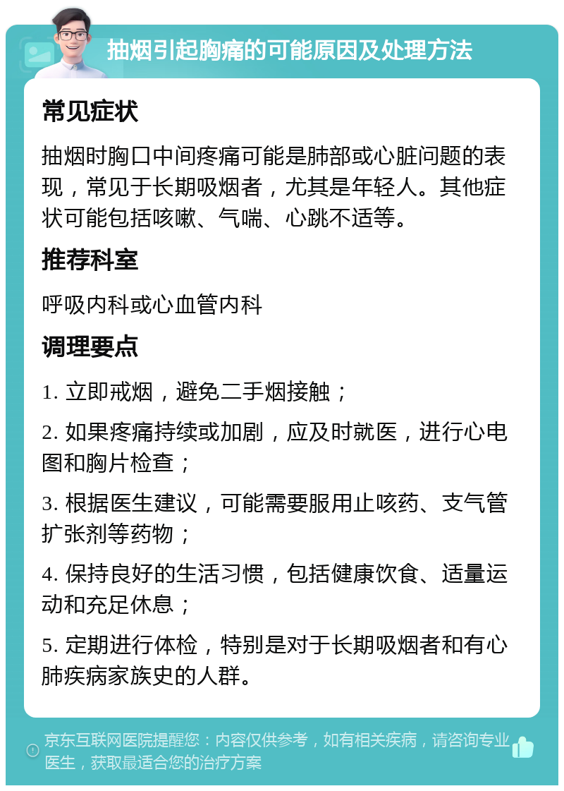 抽烟引起胸痛的可能原因及处理方法 常见症状 抽烟时胸口中间疼痛可能是肺部或心脏问题的表现，常见于长期吸烟者，尤其是年轻人。其他症状可能包括咳嗽、气喘、心跳不适等。 推荐科室 呼吸内科或心血管内科 调理要点 1. 立即戒烟，避免二手烟接触； 2. 如果疼痛持续或加剧，应及时就医，进行心电图和胸片检查； 3. 根据医生建议，可能需要服用止咳药、支气管扩张剂等药物； 4. 保持良好的生活习惯，包括健康饮食、适量运动和充足休息； 5. 定期进行体检，特别是对于长期吸烟者和有心肺疾病家族史的人群。