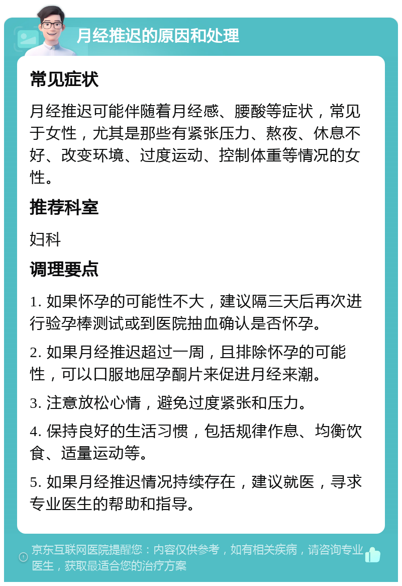 月经推迟的原因和处理 常见症状 月经推迟可能伴随着月经感、腰酸等症状，常见于女性，尤其是那些有紧张压力、熬夜、休息不好、改变环境、过度运动、控制体重等情况的女性。 推荐科室 妇科 调理要点 1. 如果怀孕的可能性不大，建议隔三天后再次进行验孕棒测试或到医院抽血确认是否怀孕。 2. 如果月经推迟超过一周，且排除怀孕的可能性，可以口服地屈孕酮片来促进月经来潮。 3. 注意放松心情，避免过度紧张和压力。 4. 保持良好的生活习惯，包括规律作息、均衡饮食、适量运动等。 5. 如果月经推迟情况持续存在，建议就医，寻求专业医生的帮助和指导。