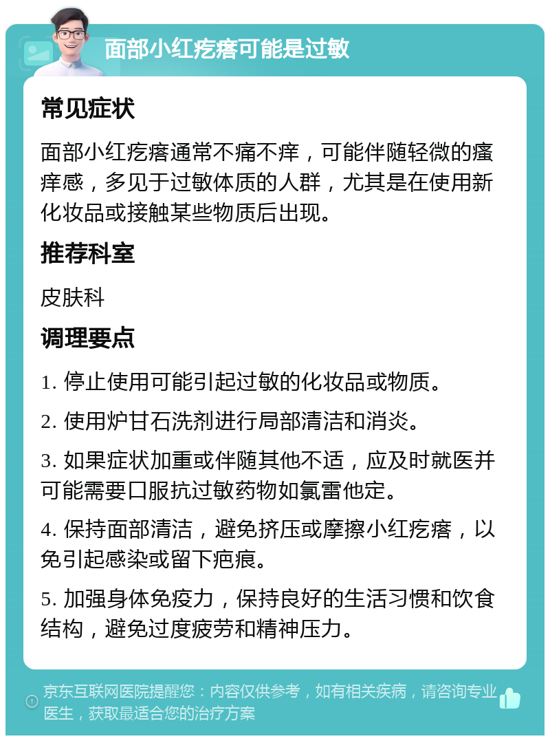 面部小红疙瘩可能是过敏 常见症状 面部小红疙瘩通常不痛不痒，可能伴随轻微的瘙痒感，多见于过敏体质的人群，尤其是在使用新化妆品或接触某些物质后出现。 推荐科室 皮肤科 调理要点 1. 停止使用可能引起过敏的化妆品或物质。 2. 使用炉甘石洗剂进行局部清洁和消炎。 3. 如果症状加重或伴随其他不适，应及时就医并可能需要口服抗过敏药物如氯雷他定。 4. 保持面部清洁，避免挤压或摩擦小红疙瘩，以免引起感染或留下疤痕。 5. 加强身体免疫力，保持良好的生活习惯和饮食结构，避免过度疲劳和精神压力。