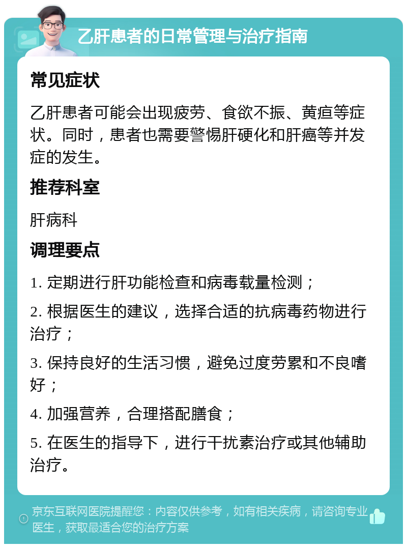 乙肝患者的日常管理与治疗指南 常见症状 乙肝患者可能会出现疲劳、食欲不振、黄疸等症状。同时，患者也需要警惕肝硬化和肝癌等并发症的发生。 推荐科室 肝病科 调理要点 1. 定期进行肝功能检查和病毒载量检测； 2. 根据医生的建议，选择合适的抗病毒药物进行治疗； 3. 保持良好的生活习惯，避免过度劳累和不良嗜好； 4. 加强营养，合理搭配膳食； 5. 在医生的指导下，进行干扰素治疗或其他辅助治疗。