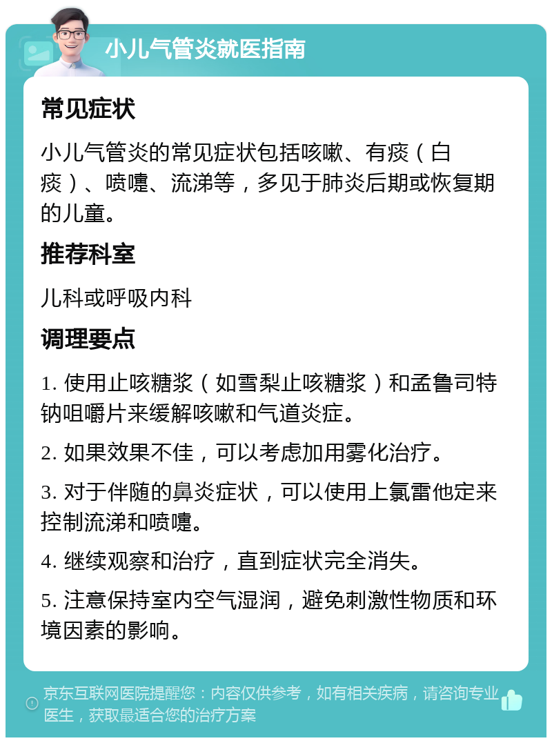 小儿气管炎就医指南 常见症状 小儿气管炎的常见症状包括咳嗽、有痰（白痰）、喷嚏、流涕等，多见于肺炎后期或恢复期的儿童。 推荐科室 儿科或呼吸内科 调理要点 1. 使用止咳糖浆（如雪梨止咳糖浆）和孟鲁司特钠咀嚼片来缓解咳嗽和气道炎症。 2. 如果效果不佳，可以考虑加用雾化治疗。 3. 对于伴随的鼻炎症状，可以使用上氯雷他定来控制流涕和喷嚏。 4. 继续观察和治疗，直到症状完全消失。 5. 注意保持室内空气湿润，避免刺激性物质和环境因素的影响。