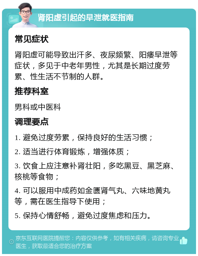 肾阳虚引起的早泄就医指南 常见症状 肾阳虚可能导致出汗多、夜尿频繁、阳痿早泄等症状，多见于中老年男性，尤其是长期过度劳累、性生活不节制的人群。 推荐科室 男科或中医科 调理要点 1. 避免过度劳累，保持良好的生活习惯； 2. 适当进行体育锻炼，增强体质； 3. 饮食上应注意补肾壮阳，多吃黑豆、黑芝麻、核桃等食物； 4. 可以服用中成药如金匮肾气丸、六味地黄丸等，需在医生指导下使用； 5. 保持心情舒畅，避免过度焦虑和压力。