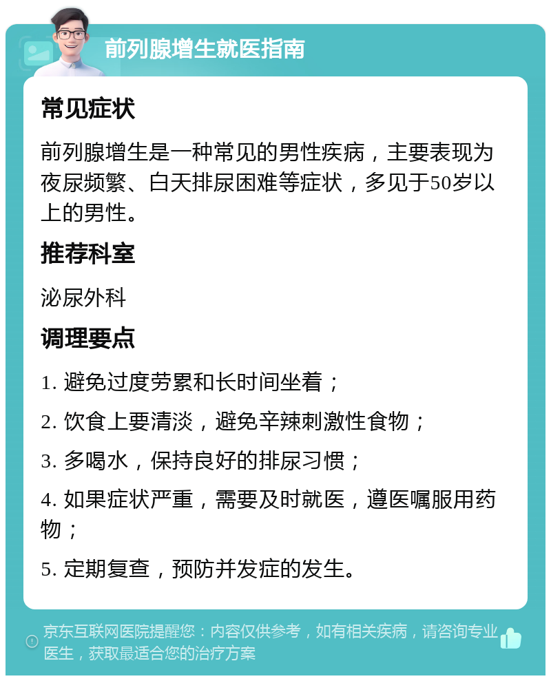 前列腺增生就医指南 常见症状 前列腺增生是一种常见的男性疾病，主要表现为夜尿频繁、白天排尿困难等症状，多见于50岁以上的男性。 推荐科室 泌尿外科 调理要点 1. 避免过度劳累和长时间坐着； 2. 饮食上要清淡，避免辛辣刺激性食物； 3. 多喝水，保持良好的排尿习惯； 4. 如果症状严重，需要及时就医，遵医嘱服用药物； 5. 定期复查，预防并发症的发生。