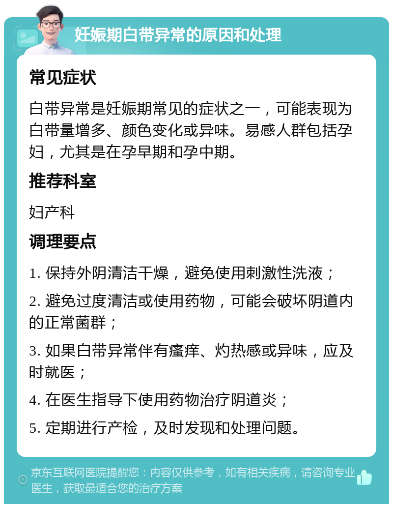 妊娠期白带异常的原因和处理 常见症状 白带异常是妊娠期常见的症状之一，可能表现为白带量增多、颜色变化或异味。易感人群包括孕妇，尤其是在孕早期和孕中期。 推荐科室 妇产科 调理要点 1. 保持外阴清洁干燥，避免使用刺激性洗液； 2. 避免过度清洁或使用药物，可能会破坏阴道内的正常菌群； 3. 如果白带异常伴有瘙痒、灼热感或异味，应及时就医； 4. 在医生指导下使用药物治疗阴道炎； 5. 定期进行产检，及时发现和处理问题。