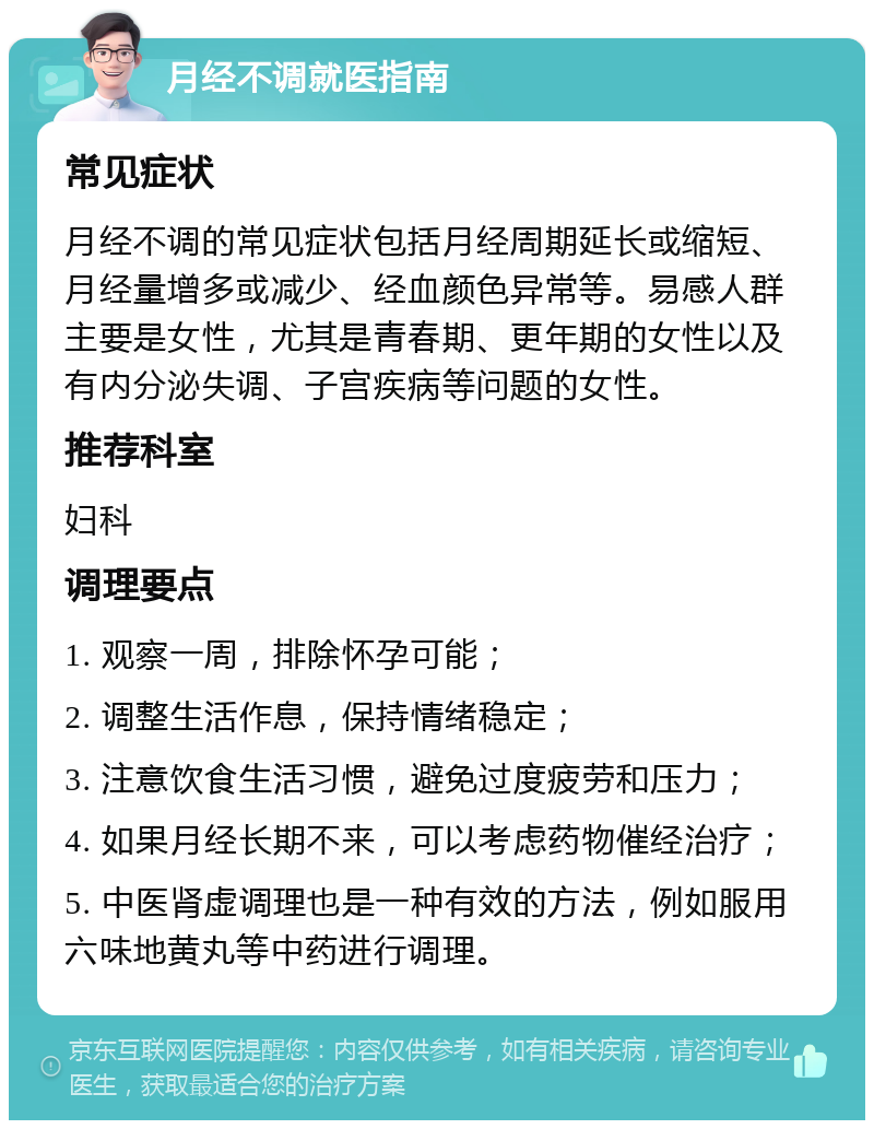 月经不调就医指南 常见症状 月经不调的常见症状包括月经周期延长或缩短、月经量增多或减少、经血颜色异常等。易感人群主要是女性，尤其是青春期、更年期的女性以及有内分泌失调、子宫疾病等问题的女性。 推荐科室 妇科 调理要点 1. 观察一周，排除怀孕可能； 2. 调整生活作息，保持情绪稳定； 3. 注意饮食生活习惯，避免过度疲劳和压力； 4. 如果月经长期不来，可以考虑药物催经治疗； 5. 中医肾虚调理也是一种有效的方法，例如服用六味地黄丸等中药进行调理。