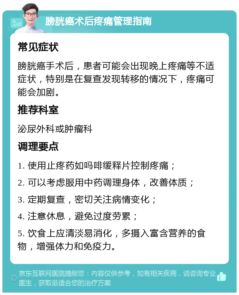 膀胱癌术后疼痛管理指南 常见症状 膀胱癌手术后，患者可能会出现晚上疼痛等不适症状，特别是在复查发现转移的情况下，疼痛可能会加剧。 推荐科室 泌尿外科或肿瘤科 调理要点 1. 使用止疼药如吗啡缓释片控制疼痛； 2. 可以考虑服用中药调理身体，改善体质； 3. 定期复查，密切关注病情变化； 4. 注意休息，避免过度劳累； 5. 饮食上应清淡易消化，多摄入富含营养的食物，增强体力和免疫力。