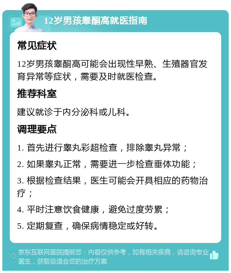 12岁男孩睾酮高就医指南 常见症状 12岁男孩睾酮高可能会出现性早熟、生殖器官发育异常等症状，需要及时就医检查。 推荐科室 建议就诊于内分泌科或儿科。 调理要点 1. 首先进行睾丸彩超检查，排除睾丸异常； 2. 如果睾丸正常，需要进一步检查垂体功能； 3. 根据检查结果，医生可能会开具相应的药物治疗； 4. 平时注意饮食健康，避免过度劳累； 5. 定期复查，确保病情稳定或好转。