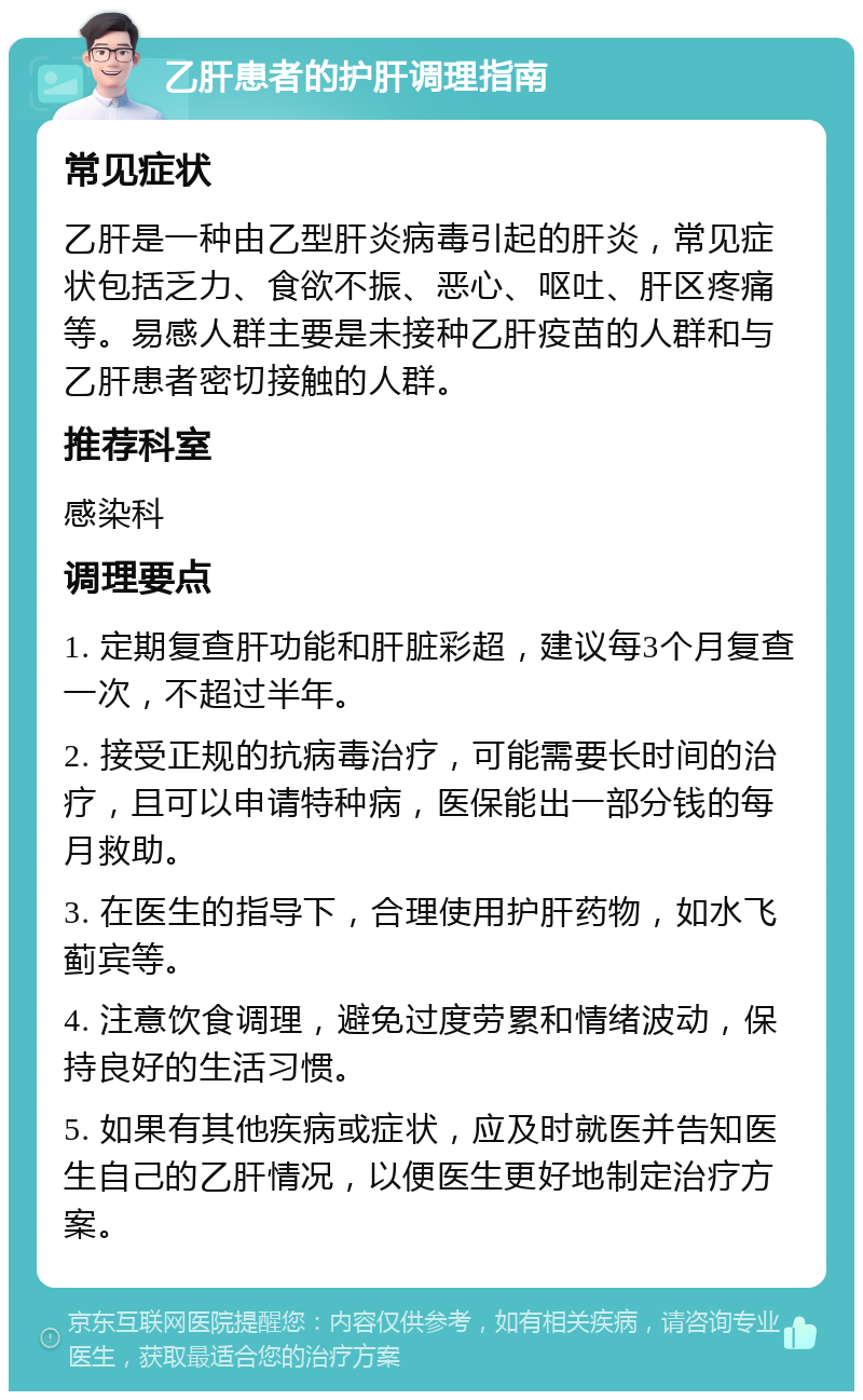 乙肝患者的护肝调理指南 常见症状 乙肝是一种由乙型肝炎病毒引起的肝炎，常见症状包括乏力、食欲不振、恶心、呕吐、肝区疼痛等。易感人群主要是未接种乙肝疫苗的人群和与乙肝患者密切接触的人群。 推荐科室 感染科 调理要点 1. 定期复查肝功能和肝脏彩超，建议每3个月复查一次，不超过半年。 2. 接受正规的抗病毒治疗，可能需要长时间的治疗，且可以申请特种病，医保能出一部分钱的每月救助。 3. 在医生的指导下，合理使用护肝药物，如水飞蓟宾等。 4. 注意饮食调理，避免过度劳累和情绪波动，保持良好的生活习惯。 5. 如果有其他疾病或症状，应及时就医并告知医生自己的乙肝情况，以便医生更好地制定治疗方案。