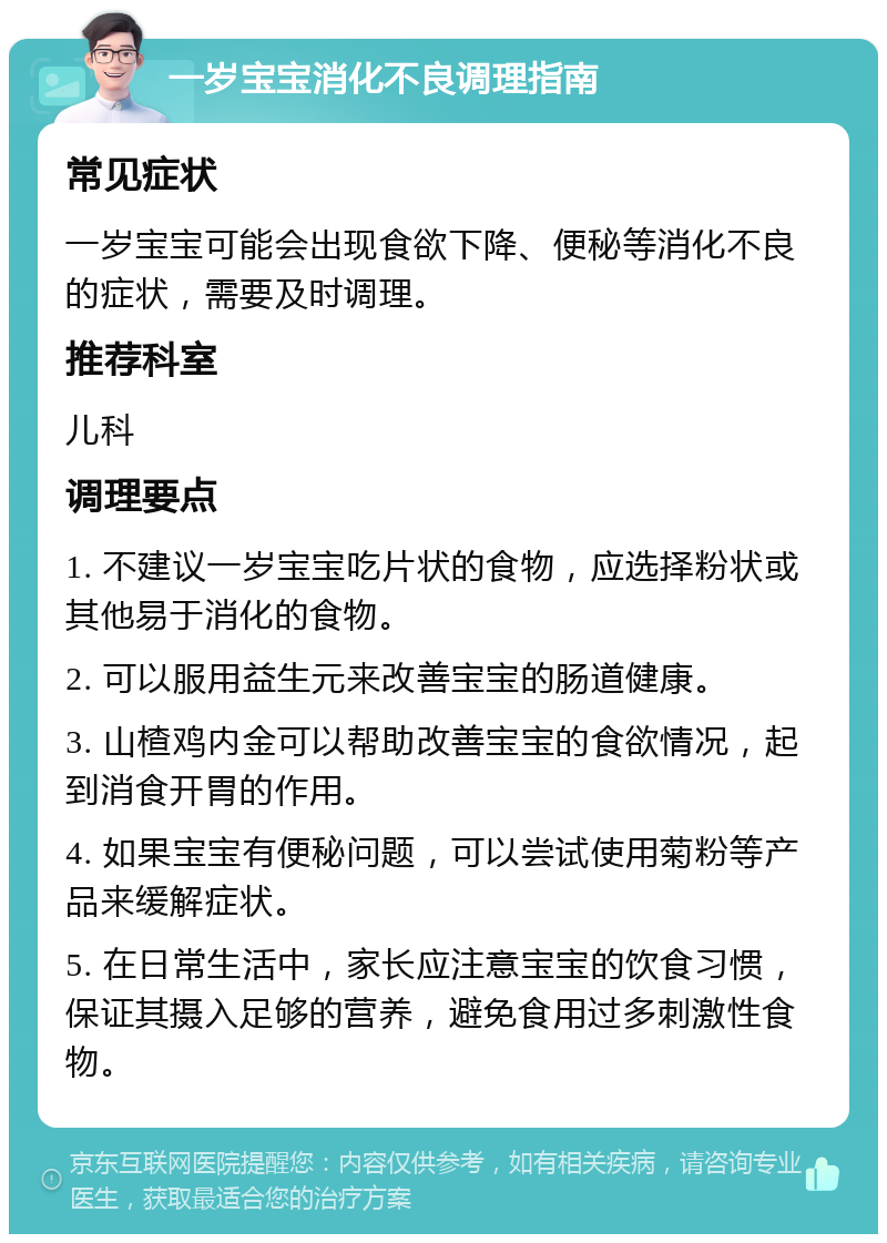 一岁宝宝消化不良调理指南 常见症状 一岁宝宝可能会出现食欲下降、便秘等消化不良的症状，需要及时调理。 推荐科室 儿科 调理要点 1. 不建议一岁宝宝吃片状的食物，应选择粉状或其他易于消化的食物。 2. 可以服用益生元来改善宝宝的肠道健康。 3. 山楂鸡内金可以帮助改善宝宝的食欲情况，起到消食开胃的作用。 4. 如果宝宝有便秘问题，可以尝试使用菊粉等产品来缓解症状。 5. 在日常生活中，家长应注意宝宝的饮食习惯，保证其摄入足够的营养，避免食用过多刺激性食物。