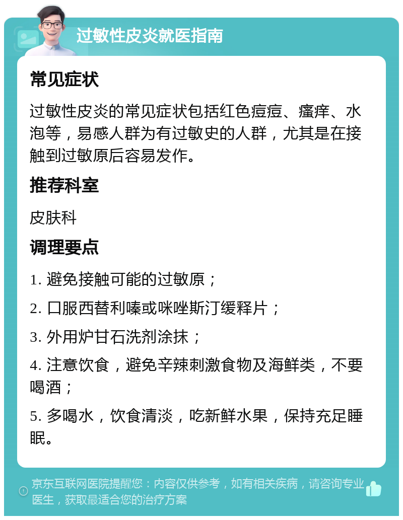 过敏性皮炎就医指南 常见症状 过敏性皮炎的常见症状包括红色痘痘、瘙痒、水泡等，易感人群为有过敏史的人群，尤其是在接触到过敏原后容易发作。 推荐科室 皮肤科 调理要点 1. 避免接触可能的过敏原； 2. 口服西替利嗪或咪唑斯汀缓释片； 3. 外用炉甘石洗剂涂抹； 4. 注意饮食，避免辛辣刺激食物及海鲜类，不要喝酒； 5. 多喝水，饮食清淡，吃新鲜水果，保持充足睡眠。