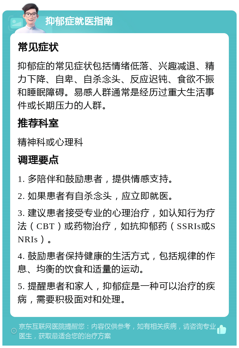 抑郁症就医指南 常见症状 抑郁症的常见症状包括情绪低落、兴趣减退、精力下降、自卑、自杀念头、反应迟钝、食欲不振和睡眠障碍。易感人群通常是经历过重大生活事件或长期压力的人群。 推荐科室 精神科或心理科 调理要点 1. 多陪伴和鼓励患者，提供情感支持。 2. 如果患者有自杀念头，应立即就医。 3. 建议患者接受专业的心理治疗，如认知行为疗法（CBT）或药物治疗，如抗抑郁药（SSRIs或SNRIs）。 4. 鼓励患者保持健康的生活方式，包括规律的作息、均衡的饮食和适量的运动。 5. 提醒患者和家人，抑郁症是一种可以治疗的疾病，需要积极面对和处理。