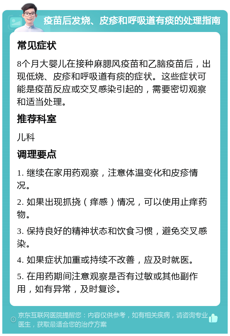 疫苗后发烧、皮疹和呼吸道有痰的处理指南 常见症状 8个月大婴儿在接种麻腮风疫苗和乙脑疫苗后，出现低烧、皮疹和呼吸道有痰的症状。这些症状可能是疫苗反应或交叉感染引起的，需要密切观察和适当处理。 推荐科室 儿科 调理要点 1. 继续在家用药观察，注意体温变化和皮疹情况。 2. 如果出现抓挠（痒感）情况，可以使用止痒药物。 3. 保持良好的精神状态和饮食习惯，避免交叉感染。 4. 如果症状加重或持续不改善，应及时就医。 5. 在用药期间注意观察是否有过敏或其他副作用，如有异常，及时复诊。