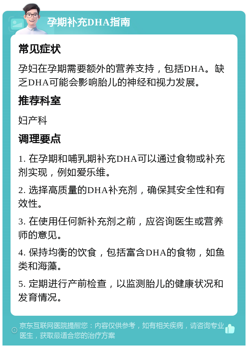 孕期补充DHA指南 常见症状 孕妇在孕期需要额外的营养支持，包括DHA。缺乏DHA可能会影响胎儿的神经和视力发展。 推荐科室 妇产科 调理要点 1. 在孕期和哺乳期补充DHA可以通过食物或补充剂实现，例如爱乐维。 2. 选择高质量的DHA补充剂，确保其安全性和有效性。 3. 在使用任何新补充剂之前，应咨询医生或营养师的意见。 4. 保持均衡的饮食，包括富含DHA的食物，如鱼类和海藻。 5. 定期进行产前检查，以监测胎儿的健康状况和发育情况。